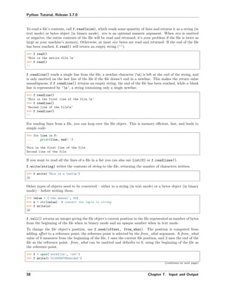 Python Tutorial, Release 3.7.0
To read a ﬁle’s contents, call f.read(size), which reads some quantity of data and returns it as a string (in
text mode) or bytes object (in binary mode). size is an optional numeric argument. When size is omitted
or negative, the entire contents of the ﬁle will be read and returned; it’s your problem if the ﬁle is twice as
large as your machine’s memory. Otherwise, at most size bytes are read and returned. If the end of the ﬁle
has been reached, f.read() will return an empty string ('').
>>> f.read()
'This is the entire file.n'
>>> f.read()
''
f.readline() reads a single line from the ﬁle; a newline character (n) is left at the end of the string, and
is only omitted on the last line of the ﬁle if the ﬁle doesn’t end in a newline. This makes the return value
unambiguous; if f.readline() returns an empty string, the end of the ﬁle has been reached, while a blank
line is represented by 'n', a string containing only a single newline.
>>> f.readline()
'This is the first line of the file.n'
>>> f.readline()
'Second line of the filen'
>>> f.readline()
''
For reading lines from a ﬁle, you can loop over the ﬁle object. This is memory eﬃcient, fast, and leads to
simple code:
>>> for line in f:
... print(line, end='')
...
This is the first line of the file.
Second line of the file
If you want to read all the lines of a ﬁle in a list you can also use list(f) or f.readlines().
f.write(string) writes the contents of string to the ﬁle, returning the number of characters written.
>>> f.write('This is a testn')
15
Other types of objects need to be converted – either to a string (in text mode) or a bytes object (in binary
mode) – before writing them:
>>> value = ('the answer', 42)
>>> s = str(value) # convert the tuple to string
>>> f.write(s)
18
f.tell() returns an integer giving the ﬁle object’s current position in the ﬁle represented as number of bytes
from the beginning of the ﬁle when in binary mode and an opaque number when in text mode.
To change the ﬁle object’s position, use f.seek(offset, from_what). The position is computed from
adding oﬀset to a reference point; the reference point is selected by the from_what argument. A from_what
value of 0 measures from the beginning of the ﬁle, 1 uses the current ﬁle position, and 2 uses the end of the
ﬁle as the reference point. from_what can be omitted and defaults to 0, using the beginning of the ﬁle as
the reference point.
>>> f = open('workfile', 'rb+')
>>> f.write(b'0123456789abcdef')
(continues on next page)
58 Chapter 7. Input and Output
 