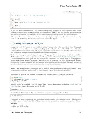 Python Tutorial, Release 3.7.0
(continued from previous page)
16
>>> f.seek(5) # Go to the 6th byte in the file
5
>>> f.read(1)
b'5'
>>> f.seek(-3, 2) # Go to the 3rd byte before the end
13
>>> f.read(1)
b'd'
In text ﬁles (those opened without a b in the mode string), only seeks relative to the beginning of the ﬁle are
allowed (the exception being seeking to the very ﬁle end with seek(0, 2)) and the only valid oﬀset values
are those returned from the f.tell(), or zero. Any other oﬀset value produces undeﬁned behaviour.
File objects have some additional methods, such as isatty() and truncate() which are less frequently
used; consult the Library Reference for a complete guide to ﬁle objects.
7.2.2 Saving structured data with json
Strings can easily be written to and read from a ﬁle. Numbers take a bit more eﬀort, since the read()
method only returns strings, which will have to be passed to a function like int(), which takes a string like
'123' and returns its numeric value 123. When you want to save more complex data types like nested lists
and dictionaries, parsing and serializing by hand becomes complicated.
Rather than having users constantly writing and debugging code to save complicated data types to ﬁles,
Python allows you to use the popular data interchange format called JSON (JavaScript Object Notation).
The standard module called json can take Python data hierarchies, and convert them to string represen-
tations; this process is called serializing. Reconstructing the data from the string representation is called
deserializing. Between serializing and deserializing, the string representing the object may have been stored
in a ﬁle or data, or sent over a network connection to some distant machine.
Note: The JSON format is commonly used by modern applications to allow for data exchange. Many
programmers are already familiar with it, which makes it a good choice for interoperability.
If you have an object x, you can view its JSON string representation with a simple line of code:
>>> import json
>>> json.dumps([1, 'simple', 'list'])
'[1, "simple", "list"]'
Another variant of the dumps() function, called dump(), simply serializes the object to a text ﬁle. So if f is
a text ﬁle object opened for writing, we can do this:
json.dump(x, f)
To decode the object again, if f is a text ﬁle object which has been opened for reading:
x = json.load(f)
This simple serialization technique can handle lists and dictionaries, but serializing arbitrary class instances
in JSON requires a bit of extra eﬀort. The reference for the json module contains an explanation of this.
See also:
pickle - the pickle module
7.2. Reading and Writing Files 59
 