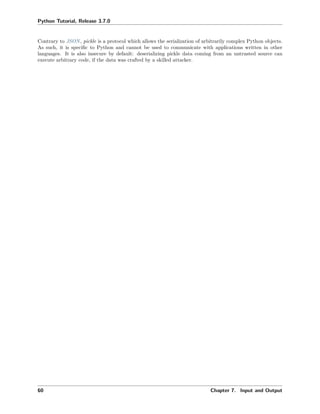 Python Tutorial, Release 3.7.0
Contrary to JSON, pickle is a protocol which allows the serialization of arbitrarily complex Python objects.
As such, it is speciﬁc to Python and cannot be used to communicate with applications written in other
languages. It is also insecure by default: deserializing pickle data coming from an untrusted source can
execute arbitrary code, if the data was crafted by a skilled attacker.
60 Chapter 7. Input and Output
 