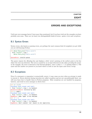 CHAPTER
EIGHT
ERRORS AND EXCEPTIONS
Until now error messages haven’t been more than mentioned, but if you have tried out the examples you have
probably seen some. There are (at least) two distinguishable kinds of errors: syntax errors and exceptions.
8.1 Syntax Errors
Syntax errors, also known as parsing errors, are perhaps the most common kind of complaint you get while
you are still learning Python:
>>> while True print('Hello world')
File "<stdin>", line 1
while True print('Hello world')
^
SyntaxError: invalid syntax
The parser repeats the oﬀending line and displays a little ‘arrow’ pointing at the earliest point in the line
where the error was detected. The error is caused by (or at least detected at) the token preceding the arrow:
in the example, the error is detected at the function print(), since a colon (':') is missing before it. File
name and line number are printed so you know where to look in case the input came from a script.
8.2 Exceptions
Even if a statement or expression is syntactically correct, it may cause an error when an attempt is made
to execute it. Errors detected during execution are called exceptions and are not unconditionally fatal: you
will soon learn how to handle them in Python programs. Most exceptions are not handled by programs,
however, and result in error messages as shown here:
>>> 10 * (1/0)
Traceback (most recent call last):
File "<stdin>", line 1, in <module>
ZeroDivisionError: division by zero
>>> 4 + spam*3
Traceback (most recent call last):
File "<stdin>", line 1, in <module>
NameError: name 'spam' is not defined
>>> '2' + 2
Traceback (most recent call last):
File "<stdin>", line 1, in <module>
TypeError: Can't convert 'int' object to str implicitly
61
 