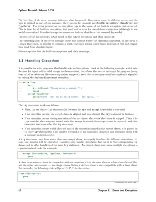 Python Tutorial, Release 3.7.0
The last line of the error message indicates what happened. Exceptions come in diﬀerent types, and the
type is printed as part of the message: the types in the example are ZeroDivisionError, NameError and
TypeError. The string printed as the exception type is the name of the built-in exception that occurred.
This is true for all built-in exceptions, but need not be true for user-deﬁned exceptions (although it is a
useful convention). Standard exception names are built-in identiﬁers (not reserved keywords).
The rest of the line provides detail based on the type of exception and what caused it.
The preceding part of the error message shows the context where the exception happened, in the form of
a stack traceback. In general it contains a stack traceback listing source lines; however, it will not display
lines read from standard input.
bltin-exceptions lists the built-in exceptions and their meanings.
8.3 Handling Exceptions
It is possible to write programs that handle selected exceptions. Look at the following example, which asks
the user for input until a valid integer has been entered, but allows the user to interrupt the program (using
Control-C or whatever the operating system supports); note that a user-generated interruption is signalled
by raising the KeyboardInterrupt exception.
>>> while True:
... try:
... x = int(input("Please enter a number: "))
... break
... except ValueError:
... print("Oops! That was no valid number. Try again...")
...
The try statement works as follows.
• First, the try clause (the statement(s) between the try and except keywords) is executed.
• If no exception occurs, the except clause is skipped and execution of the try statement is ﬁnished.
• If an exception occurs during execution of the try clause, the rest of the clause is skipped. Then if its
type matches the exception named after the except keyword, the except clause is executed, and then
execution continues after the try statement.
• If an exception occurs which does not match the exception named in the except clause, it is passed on
to outer try statements; if no handler is found, it is an unhandled exception and execution stops with
a message as shown above.
A try statement may have more than one except clause, to specify handlers for diﬀerent exceptions. At
most one handler will be executed. Handlers only handle exceptions that occur in the corresponding try
clause, not in other handlers of the same try statement. An except clause may name multiple exceptions as
a parenthesized tuple, for example:
... except (RuntimeError, TypeError, NameError):
... pass
A class in an except clause is compatible with an exception if it is the same class or a base class thereof (but
not the other way around — an except clause listing a derived class is not compatible with a base class).
For example, the following code will print B, C, D in that order:
class B(Exception):
pass
(continues on next page)
62 Chapter 8. Errors and Exceptions
 