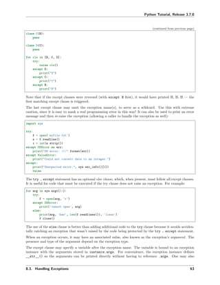 Python Tutorial, Release 3.7.0
(continued from previous page)
class C(B):
pass
class D(C):
pass
for cls in [B, C, D]:
try:
raise cls()
except D:
print("D")
except C:
print("C")
except B:
print("B")
Note that if the except clauses were reversed (with except B ﬁrst), it would have printed B, B, B — the
ﬁrst matching except clause is triggered.
The last except clause may omit the exception name(s), to serve as a wildcard. Use this with extreme
caution, since it is easy to mask a real programming error in this way! It can also be used to print an error
message and then re-raise the exception (allowing a caller to handle the exception as well):
import sys
try:
f = open('myfile.txt')
s = f.readline()
i = int(s.strip())
except OSError as err:
print("OS error: {0}".format(err))
except ValueError:
print("Could not convert data to an integer.")
except:
print("Unexpected error:", sys.exc_info()[0])
raise
The try … except statement has an optional else clause, which, when present, must follow all except clauses.
It is useful for code that must be executed if the try clause does not raise an exception. For example:
for arg in sys.argv[1:]:
try:
f = open(arg, 'r')
except OSError:
print('cannot open', arg)
else:
print(arg, 'has', len(f.readlines()), 'lines')
f.close()
The use of the else clause is better than adding additional code to the try clause because it avoids acciden-
tally catching an exception that wasn’t raised by the code being protected by the try … except statement.
When an exception occurs, it may have an associated value, also known as the exception’s argument. The
presence and type of the argument depend on the exception type.
The except clause may specify a variable after the exception name. The variable is bound to an exception
instance with the arguments stored in instance.args. For convenience, the exception instance deﬁnes
__str__() so the arguments can be printed directly without having to reference .args. One may also
8.3. Handling Exceptions 63
 