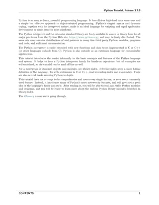 Python Tutorial, Release 3.7.0
Python is an easy to learn, powerful programming language. It has eﬃcient high-level data structures and
a simple but eﬀective approach to object-oriented programming. Python’s elegant syntax and dynamic
typing, together with its interpreted nature, make it an ideal language for scripting and rapid application
development in many areas on most platforms.
The Python interpreter and the extensive standard library are freely available in source or binary form for all
major platforms from the Python Web site, https://www.python.org/, and may be freely distributed. The
same site also contains distributions of and pointers to many free third party Python modules, programs
and tools, and additional documentation.
The Python interpreter is easily extended with new functions and data types implemented in C or C++
(or other languages callable from C). Python is also suitable as an extension language for customizable
applications.
This tutorial introduces the reader informally to the basic concepts and features of the Python language
and system. It helps to have a Python interpreter handy for hands-on experience, but all examples are
self-contained, so the tutorial can be read oﬀ-line as well.
For a description of standard objects and modules, see library-index. reference-index gives a more formal
deﬁnition of the language. To write extensions in C or C++, read extending-index and c-api-index. There
are also several books covering Python in depth.
This tutorial does not attempt to be comprehensive and cover every single feature, or even every commonly
used feature. Instead, it introduces many of Python’s most noteworthy features, and will give you a good
idea of the language’s ﬂavor and style. After reading it, you will be able to read and write Python modules
and programs, and you will be ready to learn more about the various Python library modules described in
library-index.
The Glossary is also worth going through.
CONTENTS 1
 