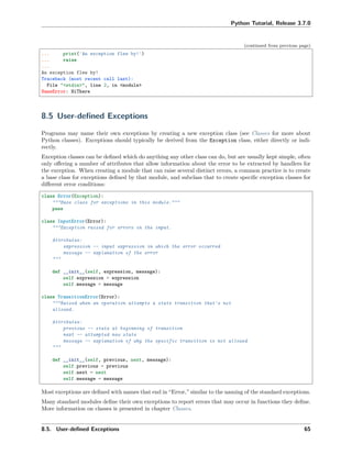 Python Tutorial, Release 3.7.0
(continued from previous page)
... print('An exception flew by!')
... raise
...
An exception flew by!
Traceback (most recent call last):
File "<stdin>", line 2, in <module>
NameError: HiThere
8.5 User-deﬁned Exceptions
Programs may name their own exceptions by creating a new exception class (see Classes for more about
Python classes). Exceptions should typically be derived from the Exception class, either directly or indi-
rectly.
Exception classes can be deﬁned which do anything any other class can do, but are usually kept simple, often
only oﬀering a number of attributes that allow information about the error to be extracted by handlers for
the exception. When creating a module that can raise several distinct errors, a common practice is to create
a base class for exceptions deﬁned by that module, and subclass that to create speciﬁc exception classes for
diﬀerent error conditions:
class Error(Exception):
"""Base class for exceptions in this module."""
pass
class InputError(Error):
"""Exception raised for errors in the input.
Attributes:
expression -- input expression in which the error occurred
message -- explanation of the error
"""
def __init__(self, expression, message):
self.expression = expression
self.message = message
class TransitionError(Error):
"""Raised when an operation attempts a state transition that's not
allowed.
Attributes:
previous -- state at beginning of transition
next -- attempted new state
message -- explanation of why the specific transition is not allowed
"""
def __init__(self, previous, next, message):
self.previous = previous
self.next = next
self.message = message
Most exceptions are deﬁned with names that end in “Error,” similar to the naming of the standard exceptions.
Many standard modules deﬁne their own exceptions to report errors that may occur in functions they deﬁne.
More information on classes is presented in chapter Classes.
8.5. User-deﬁned Exceptions 65
 