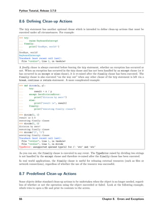 Python Tutorial, Release 3.7.0
8.6 Deﬁning Clean-up Actions
The try statement has another optional clause which is intended to deﬁne clean-up actions that must be
executed under all circumstances. For example:
>>> try:
... raise KeyboardInterrupt
... finally:
... print('Goodbye, world!')
...
Goodbye, world!
KeyboardInterrupt
Traceback (most recent call last):
File "<stdin>", line 2, in <module>
A ﬁnally clause is always executed before leaving the try statement, whether an exception has occurred or
not. When an exception has occurred in the try clause and has not been handled by an except clause (or it
has occurred in an except or else clause), it is re-raised after the finally clause has been executed. The
finally clause is also executed “on the way out” when any other clause of the try statement is left via a
break, continue or return statement. A more complicated example:
>>> def divide(x, y):
... try:
... result = x / y
... except ZeroDivisionError:
... print("division by zero!")
... else:
... print("result is", result)
... finally:
... print("executing finally clause")
...
>>> divide(2, 1)
result is 2.0
executing finally clause
>>> divide(2, 0)
division by zero!
executing finally clause
>>> divide("2", "1")
executing finally clause
Traceback (most recent call last):
File "<stdin>", line 1, in <module>
File "<stdin>", line 3, in divide
TypeError: unsupported operand type(s) for /: 'str' and 'str'
As you can see, the finally clause is executed in any event. The TypeError raised by dividing two strings
is not handled by the except clause and therefore re-raised after the finally clause has been executed.
In real world applications, the finally clause is useful for releasing external resources (such as ﬁles or
network connections), regardless of whether the use of the resource was successful.
8.7 Predeﬁned Clean-up Actions
Some objects deﬁne standard clean-up actions to be undertaken when the object is no longer needed, regard-
less of whether or not the operation using the object succeeded or failed. Look at the following example,
which tries to open a ﬁle and print its contents to the screen.
66 Chapter 8. Errors and Exceptions
 