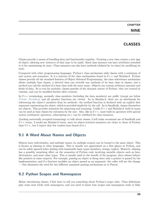 CHAPTER
NINE
CLASSES
Classes provide a means of bundling data and functionality together. Creating a new class creates a new type
of object, allowing new instances of that type to be made. Each class instance can have attributes attached
to it for maintaining its state. Class instances can also have methods (deﬁned by its class) for modifying its
state.
Compared with other programming languages, Python’s class mechanism adds classes with a minimum of
new syntax and semantics. It is a mixture of the class mechanisms found in C++ and Modula-3. Python
classes provide all the standard features of Object Oriented Programming: the class inheritance mechanism
allows multiple base classes, a derived class can override any methods of its base class or classes, and a
method can call the method of a base class with the same name. Objects can contain arbitrary amounts and
kinds of data. As is true for modules, classes partake of the dynamic nature of Python: they are created at
runtime, and can be modiﬁed further after creation.
In C++ terminology, normally class members (including the data members) are public (except see below
Private Variables), and all member functions are virtual. As in Modula-3, there are no shorthands for
referencing the object’s members from its methods: the method function is declared with an explicit ﬁrst
argument representing the object, which is provided implicitly by the call. As in Smalltalk, classes themselves
are objects. This provides semantics for importing and renaming. Unlike C++ and Modula-3, built-in types
can be used as base classes for extension by the user. Also, like in C++, most built-in operators with special
syntax (arithmetic operators, subscripting etc.) can be redeﬁned for class instances.
(Lacking universally accepted terminology to talk about classes, I will make occasional use of Smalltalk and
C++ terms. I would use Modula-3 terms, since its object-oriented semantics are closer to those of Python
than C++, but I expect that few readers have heard of it.)
9.1 A Word About Names and Objects
Objects have individuality, and multiple names (in multiple scopes) can be bound to the same object. This
is known as aliasing in other languages. This is usually not appreciated on a ﬁrst glance at Python, and
can be safely ignored when dealing with immutable basic types (numbers, strings, tuples). However, aliasing
has a possibly surprising eﬀect on the semantics of Python code involving mutable objects such as lists,
dictionaries, and most other types. This is usually used to the beneﬁt of the program, since aliases behave
like pointers in some respects. For example, passing an object is cheap since only a pointer is passed by the
implementation; and if a function modiﬁes an object passed as an argument, the caller will see the change
— this eliminates the need for two diﬀerent argument passing mechanisms as in Pascal.
9.2 Python Scopes and Namespaces
Before introducing classes, I ﬁrst have to tell you something about Python’s scope rules. Class deﬁnitions
play some neat tricks with namespaces, and you need to know how scopes and namespaces work to fully
69
 