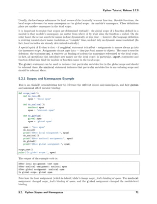 Python Tutorial, Release 3.7.0
Usually, the local scope references the local names of the (textually) current function. Outside functions, the
local scope references the same namespace as the global scope: the module’s namespace. Class deﬁnitions
place yet another namespace in the local scope.
It is important to realize that scopes are determined textually: the global scope of a function deﬁned in a
module is that module’s namespace, no matter from where or by what alias the function is called. On the
other hand, the actual search for names is done dynamically, at run time — however, the language deﬁnition
is evolving towards static name resolution, at “compile” time, so don’t rely on dynamic name resolution! (In
fact, local variables are already determined statically.)
A special quirk of Python is that – if no global statement is in eﬀect – assignments to names always go into
the innermost scope. Assignments do not copy data — they just bind names to objects. The same is true for
deletions: the statement del x removes the binding of x from the namespace referenced by the local scope.
In fact, all operations that introduce new names use the local scope: in particular, import statements and
function deﬁnitions bind the module or function name in the local scope.
The global statement can be used to indicate that particular variables live in the global scope and should
be rebound there; the nonlocal statement indicates that particular variables live in an enclosing scope and
should be rebound there.
9.2.1 Scopes and Namespaces Example
This is an example demonstrating how to reference the diﬀerent scopes and namespaces, and how global
and nonlocal aﬀect variable binding:
def scope_test():
def do_local():
spam = "local spam"
def do_nonlocal():
nonlocal spam
spam = "nonlocal spam"
def do_global():
global spam
spam = "global spam"
spam = "test spam"
do_local()
print("After local assignment:", spam)
do_nonlocal()
print("After nonlocal assignment:", spam)
do_global()
print("After global assignment:", spam)
scope_test()
print("In global scope:", spam)
The output of the example code is:
After local assignment: test spam
After nonlocal assignment: nonlocal spam
After global assignment: nonlocal spam
In global scope: global spam
Note how the local assignment (which is default) didn’t change scope_test’s binding of spam. The nonlocal
assignment changed scope_test’s binding of spam, and the global assignment changed the module-level
binding.
9.2. Python Scopes and Namespaces 71
 