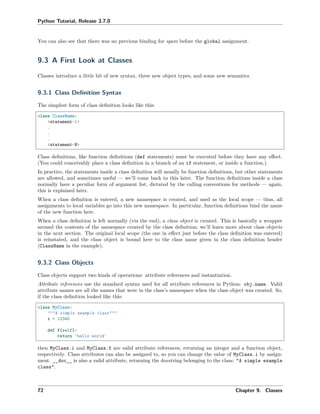 Python Tutorial, Release 3.7.0
You can also see that there was no previous binding for spam before the global assignment.
9.3 A First Look at Classes
Classes introduce a little bit of new syntax, three new object types, and some new semantics.
9.3.1 Class Deﬁnition Syntax
The simplest form of class deﬁnition looks like this:
class ClassName:
<statement-1>
.
.
.
<statement-N>
Class deﬁnitions, like function deﬁnitions (def statements) must be executed before they have any eﬀect.
(You could conceivably place a class deﬁnition in a branch of an if statement, or inside a function.)
In practice, the statements inside a class deﬁnition will usually be function deﬁnitions, but other statements
are allowed, and sometimes useful — we’ll come back to this later. The function deﬁnitions inside a class
normally have a peculiar form of argument list, dictated by the calling conventions for methods — again,
this is explained later.
When a class deﬁnition is entered, a new namespace is created, and used as the local scope — thus, all
assignments to local variables go into this new namespace. In particular, function deﬁnitions bind the name
of the new function here.
When a class deﬁnition is left normally (via the end), a class object is created. This is basically a wrapper
around the contents of the namespace created by the class deﬁnition; we’ll learn more about class objects
in the next section. The original local scope (the one in eﬀect just before the class deﬁnition was entered)
is reinstated, and the class object is bound here to the class name given in the class deﬁnition header
(ClassName in the example).
9.3.2 Class Objects
Class objects support two kinds of operations: attribute references and instantiation.
Attribute references use the standard syntax used for all attribute references in Python: obj.name. Valid
attribute names are all the names that were in the class’s namespace when the class object was created. So,
if the class deﬁnition looked like this:
class MyClass:
"""A simple example class"""
i = 12345
def f(self):
return 'hello world'
then MyClass.i and MyClass.f are valid attribute references, returning an integer and a function object,
respectively. Class attributes can also be assigned to, so you can change the value of MyClass.i by assign-
ment. __doc__ is also a valid attribute, returning the docstring belonging to the class: "A simple example
class".
72 Chapter 9. Classes
 