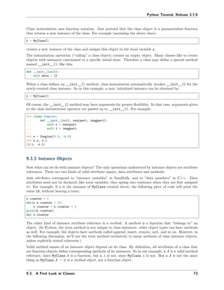Python Tutorial, Release 3.7.0
Class instantiation uses function notation. Just pretend that the class object is a parameterless function
that returns a new instance of the class. For example (assuming the above class):
x = MyClass()
creates a new instance of the class and assigns this object to the local variable x.
The instantiation operation (“calling” a class object) creates an empty object. Many classes like to create
objects with instances customized to a speciﬁc initial state. Therefore a class may deﬁne a special method
named __init__(), like this:
def __init__(self):
self.data = []
When a class deﬁnes an __init__() method, class instantiation automatically invokes __init__() for the
newly-created class instance. So in this example, a new, initialized instance can be obtained by:
x = MyClass()
Of course, the __init__() method may have arguments for greater ﬂexibility. In that case, arguments given
to the class instantiation operator are passed on to __init__(). For example,
>>> class Complex:
... def __init__(self, realpart, imagpart):
... self.r = realpart
... self.i = imagpart
...
>>> x = Complex(3.0, -4.5)
>>> x.r, x.i
(3.0, -4.5)
9.3.3 Instance Objects
Now what can we do with instance objects? The only operations understood by instance objects are attribute
references. There are two kinds of valid attribute names, data attributes and methods.
data attributes correspond to “instance variables” in Smalltalk, and to “data members” in C++. Data
attributes need not be declared; like local variables, they spring into existence when they are ﬁrst assigned
to. For example, if x is the instance of MyClass created above, the following piece of code will print the
value 16, without leaving a trace:
x.counter = 1
while x.counter < 10:
x.counter = x.counter * 2
print(x.counter)
del x.counter
The other kind of instance attribute reference is a method. A method is a function that “belongs to” an
object. (In Python, the term method is not unique to class instances: other object types can have methods
as well. For example, list objects have methods called append, insert, remove, sort, and so on. However, in
the following discussion, we’ll use the term method exclusively to mean methods of class instance objects,
unless explicitly stated otherwise.)
Valid method names of an instance object depend on its class. By deﬁnition, all attributes of a class that
are function objects deﬁne corresponding methods of its instances. So in our example, x.f is a valid method
reference, since MyClass.f is a function, but x.i is not, since MyClass.i is not. But x.f is not the same
thing as MyClass.f — it is a method object, not a function object.
9.3. A First Look at Classes 73
 