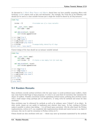 Python Tutorial, Release 3.7.0
As discussed in A Word About Names and Objects, shared data can have possibly surprising eﬀects with
involving mutable objects such as lists and dictionaries. For example, the tricks list in the following code
should not be used as a class variable because just a single list would be shared by all Dog instances:
class Dog:
tricks = [] # mistaken use of a class variable
def __init__(self, name):
self.name = name
def add_trick(self, trick):
self.tricks.append(trick)
>>> d = Dog('Fido')
>>> e = Dog('Buddy')
>>> d.add_trick('roll over')
>>> e.add_trick('play dead')
>>> d.tricks # unexpectedly shared by all dogs
['roll over', 'play dead']
Correct design of the class should use an instance variable instead:
class Dog:
def __init__(self, name):
self.name = name
self.tricks = [] # creates a new empty list for each dog
def add_trick(self, trick):
self.tricks.append(trick)
>>> d = Dog('Fido')
>>> e = Dog('Buddy')
>>> d.add_trick('roll over')
>>> e.add_trick('play dead')
>>> d.tricks
['roll over']
>>> e.tricks
['play dead']
9.4 Random Remarks
Data attributes override method attributes with the same name; to avoid accidental name conﬂicts, which
may cause hard-to-ﬁnd bugs in large programs, it is wise to use some kind of convention that minimizes the
chance of conﬂicts. Possible conventions include capitalizing method names, preﬁxing data attribute names
with a small unique string (perhaps just an underscore), or using verbs for methods and nouns for data
attributes.
Data attributes may be referenced by methods as well as by ordinary users (“clients”) of an object. In
other words, classes are not usable to implement pure abstract data types. In fact, nothing in Python
makes it possible to enforce data hiding — it is all based upon convention. (On the other hand, the Python
implementation, written in C, can completely hide implementation details and control access to an object if
necessary; this can be used by extensions to Python written in C.)
Clients should use data attributes with care — clients may mess up invariants maintained by the methods
9.4. Random Remarks 75
 