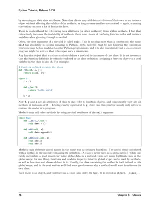 Python Tutorial, Release 3.7.0
by stamping on their data attributes. Note that clients may add data attributes of their own to an instance
object without aﬀecting the validity of the methods, as long as name conﬂicts are avoided — again, a naming
convention can save a lot of headaches here.
There is no shorthand for referencing data attributes (or other methods!) from within methods. I ﬁnd that
this actually increases the readability of methods: there is no chance of confusing local variables and instance
variables when glancing through a method.
Often, the ﬁrst argument of a method is called self. This is nothing more than a convention: the name
self has absolutely no special meaning to Python. Note, however, that by not following the convention
your code may be less readable to other Python programmers, and it is also conceivable that a class browser
program might be written that relies upon such a convention.
Any function object that is a class attribute deﬁnes a method for instances of that class. It is not necessary
that the function deﬁnition is textually enclosed in the class deﬁnition: assigning a function object to a local
variable in the class is also ok. For example:
# Function defined outside the class
def f1(self, x, y):
return min(x, x+y)
class C:
f = f1
def g(self):
return 'hello world'
h = g
Now f, g and h are all attributes of class C that refer to function objects, and consequently they are all
methods of instances of C — h being exactly equivalent to g. Note that this practice usually only serves to
confuse the reader of a program.
Methods may call other methods by using method attributes of the self argument:
class Bag:
def __init__(self):
self.data = []
def add(self, x):
self.data.append(x)
def addtwice(self, x):
self.add(x)
self.add(x)
Methods may reference global names in the same way as ordinary functions. The global scope associated
with a method is the module containing its deﬁnition. (A class is never used as a global scope.) While one
rarely encounters a good reason for using global data in a method, there are many legitimate uses of the
global scope: for one thing, functions and modules imported into the global scope can be used by methods,
as well as functions and classes deﬁned in it. Usually, the class containing the method is itself deﬁned in this
global scope, and in the next section we’ll ﬁnd some good reasons why a method would want to reference its
own class.
Each value is an object, and therefore has a class (also called its type). It is stored as object.__class__.
76 Chapter 9. Classes
 