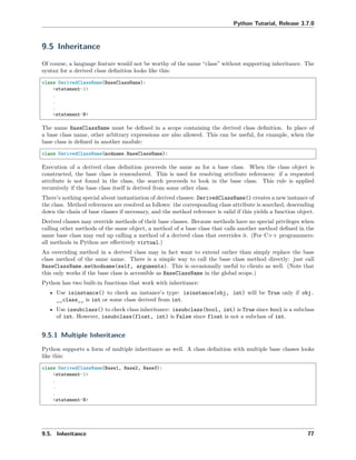 Python Tutorial, Release 3.7.0
9.5 Inheritance
Of course, a language feature would not be worthy of the name “class” without supporting inheritance. The
syntax for a derived class deﬁnition looks like this:
class DerivedClassName(BaseClassName):
<statement-1>
.
.
.
<statement-N>
The name BaseClassName must be deﬁned in a scope containing the derived class deﬁnition. In place of
a base class name, other arbitrary expressions are also allowed. This can be useful, for example, when the
base class is deﬁned in another module:
class DerivedClassName(modname.BaseClassName):
Execution of a derived class deﬁnition proceeds the same as for a base class. When the class object is
constructed, the base class is remembered. This is used for resolving attribute references: if a requested
attribute is not found in the class, the search proceeds to look in the base class. This rule is applied
recursively if the base class itself is derived from some other class.
There’s nothing special about instantiation of derived classes: DerivedClassName() creates a new instance of
the class. Method references are resolved as follows: the corresponding class attribute is searched, descending
down the chain of base classes if necessary, and the method reference is valid if this yields a function object.
Derived classes may override methods of their base classes. Because methods have no special privileges when
calling other methods of the same object, a method of a base class that calls another method deﬁned in the
same base class may end up calling a method of a derived class that overrides it. (For C++ programmers:
all methods in Python are eﬀectively virtual.)
An overriding method in a derived class may in fact want to extend rather than simply replace the base
class method of the same name. There is a simple way to call the base class method directly: just call
BaseClassName.methodname(self, arguments). This is occasionally useful to clients as well. (Note that
this only works if the base class is accessible as BaseClassName in the global scope.)
Python has two built-in functions that work with inheritance:
• Use isinstance() to check an instance’s type: isinstance(obj, int) will be True only if obj.
__class__ is int or some class derived from int.
• Use issubclass() to check class inheritance: issubclass(bool, int) is True since bool is a subclass
of int. However, issubclass(float, int) is False since float is not a subclass of int.
9.5.1 Multiple Inheritance
Python supports a form of multiple inheritance as well. A class deﬁnition with multiple base classes looks
like this:
class DerivedClassName(Base1, Base2, Base3):
<statement-1>
.
.
.
<statement-N>
9.5. Inheritance 77
 