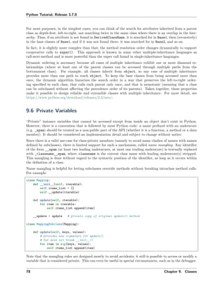 Python Tutorial, Release 3.7.0
For most purposes, in the simplest cases, you can think of the search for attributes inherited from a parent
class as depth-ﬁrst, left-to-right, not searching twice in the same class where there is an overlap in the hier-
archy. Thus, if an attribute is not found in DerivedClassName, it is searched for in Base1, then (recursively)
in the base classes of Base1, and if it was not found there, it was searched for in Base2, and so on.
In fact, it is slightly more complex than that; the method resolution order changes dynamically to support
cooperative calls to super(). This approach is known in some other multiple-inheritance languages as
call-next-method and is more powerful than the super call found in single-inheritance languages.
Dynamic ordering is necessary because all cases of multiple inheritance exhibit one or more diamond re-
lationships (where at least one of the parent classes can be accessed through multiple paths from the
bottommost class). For example, all classes inherit from object, so any case of multiple inheritance
provides more than one path to reach object. To keep the base classes from being accessed more than
once, the dynamic algorithm linearizes the search order in a way that preserves the left-to-right order-
ing speciﬁed in each class, that calls each parent only once, and that is monotonic (meaning that a class
can be subclassed without aﬀecting the precedence order of its parents). Taken together, these properties
make it possible to design reliable and extensible classes with multiple inheritance. For more detail, see
https://www.python.org/download/releases/2.3/mro/.
9.6 Private Variables
“Private” instance variables that cannot be accessed except from inside an object don’t exist in Python.
However, there is a convention that is followed by most Python code: a name preﬁxed with an underscore
(e.g. _spam) should be treated as a non-public part of the API (whether it is a function, a method or a data
member). It should be considered an implementation detail and subject to change without notice.
Since there is a valid use-case for class-private members (namely to avoid name clashes of names with names
deﬁned by subclasses), there is limited support for such a mechanism, called name mangling. Any identiﬁer
of the form __spam (at least two leading underscores, at most one trailing underscore) is textually replaced
with _classname__spam, where classname is the current class name with leading underscore(s) stripped.
This mangling is done without regard to the syntactic position of the identiﬁer, as long as it occurs within
the deﬁnition of a class.
Name mangling is helpful for letting subclasses override methods without breaking intraclass method calls.
For example:
class Mapping:
def __init__(self, iterable):
self.items_list = []
self.__update(iterable)
def update(self, iterable):
for item in iterable:
self.items_list.append(item)
__update = update # private copy of original update() method
class MappingSubclass(Mapping):
def update(self, keys, values):
# provides new signature for update()
# but does not break __init__()
for item in zip(keys, values):
self.items_list.append(item)
Note that the mangling rules are designed mostly to avoid accidents; it still is possible to access or modify a
variable that is considered private. This can even be useful in special circumstances, such as in the debugger.
78 Chapter 9. Classes
 