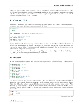 Python Tutorial, Release 3.7.0
Notice that code passed to exec() or eval() does not consider the classname of the invoking class to be the
current class; this is similar to the eﬀect of the global statement, the eﬀect of which is likewise restricted to
code that is byte-compiled together. The same restriction applies to getattr(), setattr() and delattr(),
as well as when referencing __dict__ directly.
9.7 Odds and Ends
Sometimes it is useful to have a data type similar to the Pascal “record” or C “struct”, bundling together a
few named data items. An empty class deﬁnition will do nicely:
class Employee:
pass
john = Employee() # Create an empty employee record
# Fill the fields of the record
john.name = 'John Doe'
john.dept = 'computer lab'
john.salary = 1000
A piece of Python code that expects a particular abstract data type can often be passed a class that emulates
the methods of that data type instead. For instance, if you have a function that formats some data from
a ﬁle object, you can deﬁne a class with methods read() and readline() that get the data from a string
buﬀer instead, and pass it as an argument.
Instance method objects have attributes, too: m.__self__ is the instance object with the method m(), and
m.__func__ is the function object corresponding to the method.
9.8 Iterators
By now you have probably noticed that most container objects can be looped over using a for statement:
for element in [1, 2, 3]:
print(element)
for element in (1, 2, 3):
print(element)
for key in {'one':1, 'two':2}:
print(key)
for char in "123":
print(char)
for line in open("myfile.txt"):
print(line, end='')
This style of access is clear, concise, and convenient. The use of iterators pervades and uniﬁes Python.
Behind the scenes, the for statement calls iter() on the container object. The function returns an iterator
object that deﬁnes the method __next__() which accesses elements in the container one at a time. When
there are no more elements, __next__() raises a StopIteration exception which tells the for loop to
terminate. You can call the __next__() method using the next() built-in function; this example shows how
it all works:
>>> s = 'abc'
>>> it = iter(s)
>>> it
(continues on next page)
9.7. Odds and Ends 79
 