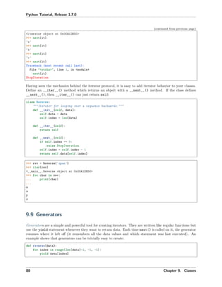 Python Tutorial, Release 3.7.0
(continued from previous page)
<iterator object at 0x00A1DB50>
>>> next(it)
'a'
>>> next(it)
'b'
>>> next(it)
'c'
>>> next(it)
Traceback (most recent call last):
File "<stdin>", line 1, in <module>
next(it)
StopIteration
Having seen the mechanics behind the iterator protocol, it is easy to add iterator behavior to your classes.
Deﬁne an __iter__() method which returns an object with a __next__() method. If the class deﬁnes
__next__(), then __iter__() can just return self:
class Reverse:
"""Iterator for looping over a sequence backwards."""
def __init__(self, data):
self.data = data
self.index = len(data)
def __iter__(self):
return self
def __next__(self):
if self.index == 0:
raise StopIteration
self.index = self.index - 1
return self.data[self.index]
>>> rev = Reverse('spam')
>>> iter(rev)
<__main__.Reverse object at 0x00A1DB50>
>>> for char in rev:
... print(char)
...
m
a
p
s
9.9 Generators
Generators are a simple and powerful tool for creating iterators. They are written like regular functions but
use the yield statement whenever they want to return data. Each time next() is called on it, the generator
resumes where it left oﬀ (it remembers all the data values and which statement was last executed). An
example shows that generators can be trivially easy to create:
def reverse(data):
for index in range(len(data)-1, -1, -1):
yield data[index]
80 Chapter 9. Classes
 