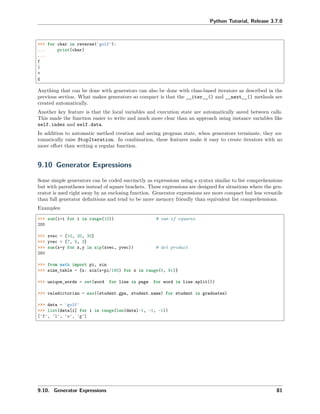 Python Tutorial, Release 3.7.0
>>> for char in reverse('golf'):
... print(char)
...
f
l
o
g
Anything that can be done with generators can also be done with class-based iterators as described in the
previous section. What makes generators so compact is that the __iter__() and __next__() methods are
created automatically.
Another key feature is that the local variables and execution state are automatically saved between calls.
This made the function easier to write and much more clear than an approach using instance variables like
self.index and self.data.
In addition to automatic method creation and saving program state, when generators terminate, they au-
tomatically raise StopIteration. In combination, these features make it easy to create iterators with no
more eﬀort than writing a regular function.
9.10 Generator Expressions
Some simple generators can be coded succinctly as expressions using a syntax similar to list comprehensions
but with parentheses instead of square brackets. These expressions are designed for situations where the gen-
erator is used right away by an enclosing function. Generator expressions are more compact but less versatile
than full generator deﬁnitions and tend to be more memory friendly than equivalent list comprehensions.
Examples:
>>> sum(i*i for i in range(10)) # sum of squares
285
>>> xvec = [10, 20, 30]
>>> yvec = [7, 5, 3]
>>> sum(x*y for x,y in zip(xvec, yvec)) # dot product
260
>>> from math import pi, sin
>>> sine_table = {x: sin(x*pi/180) for x in range(0, 91)}
>>> unique_words = set(word for line in page for word in line.split())
>>> valedictorian = max((student.gpa, student.name) for student in graduates)
>>> data = 'golf'
>>> list(data[i] for i in range(len(data)-1, -1, -1))
['f', 'l', 'o', 'g']
9.10. Generator Expressions 81
 