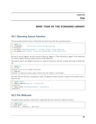 CHAPTER
TEN
BRIEF TOUR OF THE STANDARD LIBRARY
10.1 Operating System Interface
The os module provides dozens of functions for interacting with the operating system:
>>> import os
>>> os.getcwd() # Return the current working directory
'C:Python37'
>>> os.chdir('/server/accesslogs') # Change current working directory
>>> os.system('mkdir today') # Run the command mkdir in the system shell
0
Be sure to use the import os style instead of from os import *. This will keep os.open() from shadowing
the built-in open() function which operates much diﬀerently.
The built-in dir() and help() functions are useful as interactive aids for working with large modules like
os:
>>> import os
>>> dir(os)
<returns a list of all module functions>
>>> help(os)
<returns an extensive manual page created from the module's docstrings>
For daily ﬁle and directory management tasks, the shutil module provides a higher level interface that is
easier to use:
>>> import shutil
>>> shutil.copyfile('data.db', 'archive.db')
'archive.db'
>>> shutil.move('/build/executables', 'installdir')
'installdir'
10.2 File Wildcards
The glob module provides a function for making ﬁle lists from directory wildcard searches:
>>> import glob
>>> glob.glob('*.py')
['primes.py', 'random.py', 'quote.py']
83
 