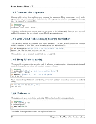 Python Tutorial, Release 3.7.0
10.3 Command Line Arguments
Common utility scripts often need to process command line arguments. These arguments are stored in the
sys module’s argv attribute as a list. For instance the following output results from running python demo.py
one two three at the command line:
>>> import sys
>>> print(sys.argv)
['demo.py', 'one', 'two', 'three']
The getopt module processes sys.argv using the conventions of the Unix getopt() function. More powerful
and ﬂexible command line processing is provided by the argparse module.
10.4 Error Output Redirection and Program Termination
The sys module also has attributes for stdin, stdout, and stderr. The latter is useful for emitting warnings
and error messages to make them visible even when stdout has been redirected:
>>> sys.stderr.write('Warning, log file not found starting a new onen')
Warning, log file not found starting a new one
The most direct way to terminate a script is to use sys.exit().
10.5 String Pattern Matching
The re module provides regular expression tools for advanced string processing. For complex matching and
manipulation, regular expressions oﬀer succinct, optimized solutions:
>>> import re
>>> re.findall(r'bf[a-z]*', 'which foot or hand fell fastest')
['foot', 'fell', 'fastest']
>>> re.sub(r'(b[a-z]+) 1', r'1', 'cat in the the hat')
'cat in the hat'
When only simple capabilities are needed, string methods are preferred because they are easier to read and
debug:
>>> 'tea for too'.replace('too', 'two')
'tea for two'
10.6 Mathematics
The math module gives access to the underlying C library functions for ﬂoating point math:
>>> import math
>>> math.cos(math.pi / 4)
0.70710678118654757
>>> math.log(1024, 2)
10.0
The random module provides tools for making random selections:
84 Chapter 10. Brief Tour of the Standard Library
 