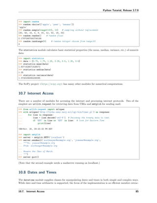 Python Tutorial, Release 3.7.0
>>> import random
>>> random.choice(['apple', 'pear', 'banana'])
'apple'
>>> random.sample(range(100), 10) # sampling without replacement
[30, 83, 16, 4, 8, 81, 41, 50, 18, 33]
>>> random.random() # random float
0.17970987693706186
>>> random.randrange(6) # random integer chosen from range(6)
4
The statistics module calculates basic statistical properties (the mean, median, variance, etc.) of numeric
data:
>>> import statistics
>>> data = [2.75, 1.75, 1.25, 0.25, 0.5, 1.25, 3.5]
>>> statistics.mean(data)
1.6071428571428572
>>> statistics.median(data)
1.25
>>> statistics.variance(data)
1.3720238095238095
The SciPy project <https://scipy.org> has many other modules for numerical computations.
10.7 Internet Access
There are a number of modules for accessing the internet and processing internet protocols. Two of the
simplest are urllib.request for retrieving data from URLs and smtplib for sending mail:
>>> from urllib.request import urlopen
>>> with urlopen('http://tycho.usno.navy.mil/cgi-bin/timer.pl') as response:
... for line in response:
... line = line.decode('utf-8') # Decoding the binary data to text.
... if 'EST' in line or 'EDT' in line: # look for Eastern Time
... print(line)
<BR>Nov. 25, 09:43:32 PM EST
>>> import smtplib
>>> server = smtplib.SMTP('localhost')
>>> server.sendmail('soothsayer@example.org', 'jcaesar@example.org',
... """To: jcaesar@example.org
... From: soothsayer@example.org
...
... Beware the Ides of March.
... """)
>>> server.quit()
(Note that the second example needs a mailserver running on localhost.)
10.8 Dates and Times
The datetime module supplies classes for manipulating dates and times in both simple and complex ways.
While date and time arithmetic is supported, the focus of the implementation is on eﬃcient member extrac-
10.7. Internet Access 85
 