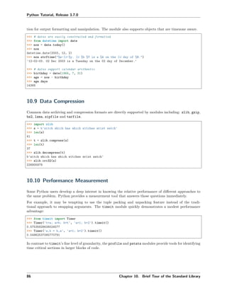 Python Tutorial, Release 3.7.0
tion for output formatting and manipulation. The module also supports objects that are timezone aware.
>>> # dates are easily constructed and formatted
>>> from datetime import date
>>> now = date.today()
>>> now
datetime.date(2003, 12, 2)
>>> now.strftime("%m-%d-%y. %d %b %Y is a %A on the %d day of %B.")
'12-02-03. 02 Dec 2003 is a Tuesday on the 02 day of December.'
>>> # dates support calendar arithmetic
>>> birthday = date(1964, 7, 31)
>>> age = now - birthday
>>> age.days
14368
10.9 Data Compression
Common data archiving and compression formats are directly supported by modules including: zlib, gzip,
bz2, lzma, zipfile and tarfile.
>>> import zlib
>>> s = b'witch which has which witches wrist watch'
>>> len(s)
41
>>> t = zlib.compress(s)
>>> len(t)
37
>>> zlib.decompress(t)
b'witch which has which witches wrist watch'
>>> zlib.crc32(s)
226805979
10.10 Performance Measurement
Some Python users develop a deep interest in knowing the relative performance of diﬀerent approaches to
the same problem. Python provides a measurement tool that answers those questions immediately.
For example, it may be tempting to use the tuple packing and unpacking feature instead of the tradi-
tional approach to swapping arguments. The timeit module quickly demonstrates a modest performance
advantage:
>>> from timeit import Timer
>>> Timer('t=a; a=b; b=t', 'a=1; b=2').timeit()
0.57535828626024577
>>> Timer('a,b = b,a', 'a=1; b=2').timeit()
0.54962537085770791
In contrast to timeit’s ﬁne level of granularity, the profile and pstats modules provide tools for identifying
time critical sections in larger blocks of code.
86 Chapter 10. Brief Tour of the Standard Library
 