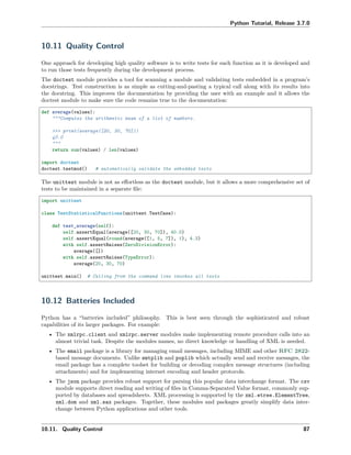 Python Tutorial, Release 3.7.0
10.11 Quality Control
One approach for developing high quality software is to write tests for each function as it is developed and
to run those tests frequently during the development process.
The doctest module provides a tool for scanning a module and validating tests embedded in a program’s
docstrings. Test construction is as simple as cutting-and-pasting a typical call along with its results into
the docstring. This improves the documentation by providing the user with an example and it allows the
doctest module to make sure the code remains true to the documentation:
def average(values):
"""Computes the arithmetic mean of a list of numbers.
>>> print(average([20, 30, 70]))
40.0
"""
return sum(values) / len(values)
import doctest
doctest.testmod() # automatically validate the embedded tests
The unittest module is not as eﬀortless as the doctest module, but it allows a more comprehensive set of
tests to be maintained in a separate ﬁle:
import unittest
class TestStatisticalFunctions(unittest.TestCase):
def test_average(self):
self.assertEqual(average([20, 30, 70]), 40.0)
self.assertEqual(round(average([1, 5, 7]), 1), 4.3)
with self.assertRaises(ZeroDivisionError):
average([])
with self.assertRaises(TypeError):
average(20, 30, 70)
unittest.main() # Calling from the command line invokes all tests
10.12 Batteries Included
Python has a “batteries included” philosophy. This is best seen through the sophisticated and robust
capabilities of its larger packages. For example:
• The xmlrpc.client and xmlrpc.server modules make implementing remote procedure calls into an
almost trivial task. Despite the modules names, no direct knowledge or handling of XML is needed.
• The email package is a library for managing email messages, including MIME and other RFC 2822-
based message documents. Unlike smtplib and poplib which actually send and receive messages, the
email package has a complete toolset for building or decoding complex message structures (including
attachments) and for implementing internet encoding and header protocols.
• The json package provides robust support for parsing this popular data interchange format. The csv
module supports direct reading and writing of ﬁles in Comma-Separated Value format, commonly sup-
ported by databases and spreadsheets. XML processing is supported by the xml.etree.ElementTree,
xml.dom and xml.sax packages. Together, these modules and packages greatly simplify data inter-
change between Python applications and other tools.
10.11. Quality Control 87
 