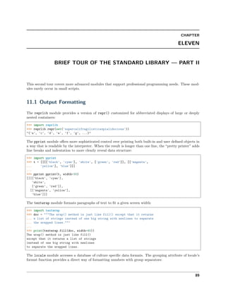 CHAPTER
ELEVEN
BRIEF TOUR OF THE STANDARD LIBRARY — PART II
This second tour covers more advanced modules that support professional programming needs. These mod-
ules rarely occur in small scripts.
11.1 Output Formatting
The reprlib module provides a version of repr() customized for abbreviated displays of large or deeply
nested containers:
>>> import reprlib
>>> reprlib.repr(set('supercalifragilisticexpialidocious'))
"{'a', 'c', 'd', 'e', 'f', 'g', ...}"
The pprint module oﬀers more sophisticated control over printing both built-in and user deﬁned objects in
a way that is readable by the interpreter. When the result is longer than one line, the “pretty printer” adds
line breaks and indentation to more clearly reveal data structure:
>>> import pprint
>>> t = [[[['black', 'cyan'], 'white', ['green', 'red']], [['magenta',
... 'yellow'], 'blue']]]
...
>>> pprint.pprint(t, width=30)
[[[['black', 'cyan'],
'white',
['green', 'red']],
[['magenta', 'yellow'],
'blue']]]
The textwrap module formats paragraphs of text to ﬁt a given screen width:
>>> import textwrap
>>> doc = """The wrap() method is just like fill() except that it returns
... a list of strings instead of one big string with newlines to separate
... the wrapped lines."""
...
>>> print(textwrap.fill(doc, width=40))
The wrap() method is just like fill()
except that it returns a list of strings
instead of one big string with newlines
to separate the wrapped lines.
The locale module accesses a database of culture speciﬁc data formats. The grouping attribute of locale’s
format function provides a direct way of formatting numbers with group separators:
89
 