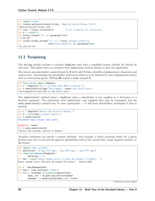 Python Tutorial, Release 3.7.0
>>> import locale
>>> locale.setlocale(locale.LC_ALL, 'English_United States.1252')
'English_United States.1252'
>>> conv = locale.localeconv() # get a mapping of conventions
>>> x = 1234567.8
>>> locale.format("%d", x, grouping=True)
'1,234,567'
>>> locale.format_string("%s%.*f", (conv['currency_symbol'],
... conv['frac_digits'], x), grouping=True)
'$1,234,567.80'
11.2 Templating
The string module includes a versatile Template class with a simpliﬁed syntax suitable for editing by
end-users. This allows users to customize their applications without having to alter the application.
The format uses placeholder names formed by $ with valid Python identiﬁers (alphanumeric characters and
underscores). Surrounding the placeholder with braces allows it to be followed by more alphanumeric letters
with no intervening spaces. Writing $$ creates a single escaped $:
>>> from string import Template
>>> t = Template('${village}folk send $$10 to $cause.')
>>> t.substitute(village='Nottingham', cause='the ditch fund')
'Nottinghamfolk send $10 to the ditch fund.'
The substitute() method raises a KeyError when a placeholder is not supplied in a dictionary or a
keyword argument. For mail-merge style applications, user supplied data may be incomplete and the
safe_substitute() method may be more appropriate — it will leave placeholders unchanged if data is
missing:
>>> t = Template('Return the $item to $owner.')
>>> d = dict(item='unladen swallow')
>>> t.substitute(d)
Traceback (most recent call last):
...
KeyError: 'owner'
>>> t.safe_substitute(d)
'Return the unladen swallow to $owner.'
Template subclasses can specify a custom delimiter. For example, a batch renaming utility for a photo
browser may elect to use percent signs for placeholders such as the current date, image sequence number, or
ﬁle format:
>>> import time, os.path
>>> photofiles = ['img_1074.jpg', 'img_1076.jpg', 'img_1077.jpg']
>>> class BatchRename(Template):
... delimiter = '%'
>>> fmt = input('Enter rename style (%d-date %n-seqnum %f-format): ')
Enter rename style (%d-date %n-seqnum %f-format): Ashley_%n%f
>>> t = BatchRename(fmt)
>>> date = time.strftime('%d%b%y')
>>> for i, filename in enumerate(photofiles):
... base, ext = os.path.splitext(filename)
... newname = t.substitute(d=date, n=i, f=ext)
(continues on next page)
90 Chapter 11. Brief Tour of the Standard Library — Part II
 