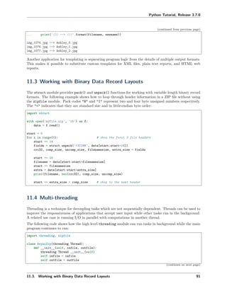 Python Tutorial, Release 3.7.0
(continued from previous page)
... print('{0} --> {1}'.format(filename, newname))
img_1074.jpg --> Ashley_0.jpg
img_1076.jpg --> Ashley_1.jpg
img_1077.jpg --> Ashley_2.jpg
Another application for templating is separating program logic from the details of multiple output formats.
This makes it possible to substitute custom templates for XML ﬁles, plain text reports, and HTML web
reports.
11.3 Working with Binary Data Record Layouts
The struct module provides pack() and unpack() functions for working with variable length binary record
formats. The following example shows how to loop through header information in a ZIP ﬁle without using
the zipfile module. Pack codes "H" and "I" represent two and four byte unsigned numbers respectively.
The "<" indicates that they are standard size and in little-endian byte order:
import struct
with open('myfile.zip', 'rb') as f:
data = f.read()
start = 0
for i in range(3): # show the first 3 file headers
start += 14
fields = struct.unpack('<IIIHH', data[start:start+16])
crc32, comp_size, uncomp_size, filenamesize, extra_size = fields
start += 16
filename = data[start:start+filenamesize]
start += filenamesize
extra = data[start:start+extra_size]
print(filename, hex(crc32), comp_size, uncomp_size)
start += extra_size + comp_size # skip to the next header
11.4 Multi-threading
Threading is a technique for decoupling tasks which are not sequentially dependent. Threads can be used to
improve the responsiveness of applications that accept user input while other tasks run in the background.
A related use case is running I/O in parallel with computations in another thread.
The following code shows how the high level threading module can run tasks in background while the main
program continues to run:
import threading, zipfile
class AsyncZip(threading.Thread):
def __init__(self, infile, outfile):
threading.Thread.__init__(self)
self.infile = infile
self.outfile = outfile
(continues on next page)
11.3. Working with Binary Data Record Layouts 91
 