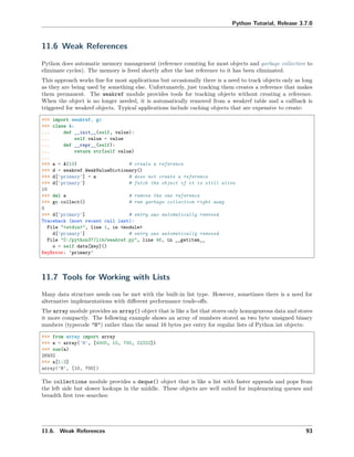 Python Tutorial, Release 3.7.0
11.6 Weak References
Python does automatic memory management (reference counting for most objects and garbage collection to
eliminate cycles). The memory is freed shortly after the last reference to it has been eliminated.
This approach works ﬁne for most applications but occasionally there is a need to track objects only as long
as they are being used by something else. Unfortunately, just tracking them creates a reference that makes
them permanent. The weakref module provides tools for tracking objects without creating a reference.
When the object is no longer needed, it is automatically removed from a weakref table and a callback is
triggered for weakref objects. Typical applications include caching objects that are expensive to create:
>>> import weakref, gc
>>> class A:
... def __init__(self, value):
... self.value = value
... def __repr__(self):
... return str(self.value)
...
>>> a = A(10) # create a reference
>>> d = weakref.WeakValueDictionary()
>>> d['primary'] = a # does not create a reference
>>> d['primary'] # fetch the object if it is still alive
10
>>> del a # remove the one reference
>>> gc.collect() # run garbage collection right away
0
>>> d['primary'] # entry was automatically removed
Traceback (most recent call last):
File "<stdin>", line 1, in <module>
d['primary'] # entry was automatically removed
File "C:/python37/lib/weakref.py", line 46, in __getitem__
o = self.data[key]()
KeyError: 'primary'
11.7 Tools for Working with Lists
Many data structure needs can be met with the built-in list type. However, sometimes there is a need for
alternative implementations with diﬀerent performance trade-oﬀs.
The array module provides an array() object that is like a list that stores only homogeneous data and stores
it more compactly. The following example shows an array of numbers stored as two byte unsigned binary
numbers (typecode "H") rather than the usual 16 bytes per entry for regular lists of Python int objects:
>>> from array import array
>>> a = array('H', [4000, 10, 700, 22222])
>>> sum(a)
26932
>>> a[1:3]
array('H', [10, 700])
The collections module provides a deque() object that is like a list with faster appends and pops from
the left side but slower lookups in the middle. These objects are well suited for implementing queues and
breadth ﬁrst tree searches:
11.6. Weak References 93
 