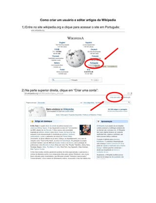 Como criar um usuário e editar artigos da Wikipedia
1) Entre no site wikipedia.org e clique para acessar o site em Português:
2) Na parte superior direita, clique em “Criar uma conta”:
 