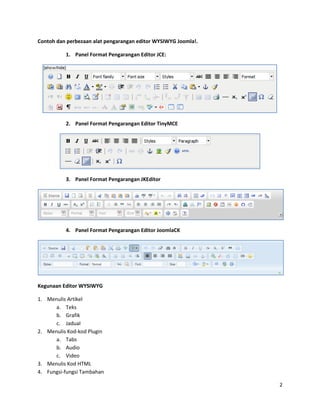 Contoh dan perbezaan alat pengarangan editor WYSIWYG Joomla!.

          1. Panel Format Pengarangan Editor JCE:




          2. Panel Format Pengarangan Editor TinyMCE




          3. Panel Format Pengarangan JKEditor




          4. Panel Format Pengarangan Editor JoomlaCK




Kegunaan Editor WYSIWYG

1. Menulis Artikel
      a. Teks
      b. Grafik
      c. Jadual
2. Menulis Kod-kod Plugin
      a. Tabs
      b. Audio
      c. Video
3. Menulis Kod HTML
4. Fungsi-fungsi Tambahan

                                                                2
 