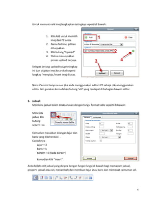 Untuk memuat naik imej lengkapkan tetingkap seperti di bawah:



                  1. Klik Add untuk memilih
                     imej dari PC anda.
                  2. Nama fail imej pilihan
                     ditunjukkan.
                  3. Klik butang “Upload”
                  4. Status menunjukkan
                     proses upload berjaya.

   Selepas berjaya upload tutup tetingkap
   ini dan sisipkan imej ke artikel seperti
   langkap ‘menyisip /insert imej di atas.


   Note: Cara ini hanya sesuai jika anda menggunakan editor JCE sahaja. Jika menggunakan
   editor lain gunakan kemudahan butang ‘xtd’ yang terdapat di bahagian bawah editor.



3- Jadual:
   Membina jadual boleh dilaksanakan dengan fungsi format table seperti di bawah:

   Mencipta
   jadual klik
   butang
   seperti ini.

   Kemudian masukkan bilangan lajur dan
   baris yang dikehendaki .
   Contohnya :
       Lajur = 3
       Baris = 5
       Border = 0 (tiada border )

       Kemudian klik “Insert”.

Anda boleh edit jadual yang dicipta dengan fungsi-fungsi di bawah bagi memadam jadual,
properti jadual atau sel, menambah dan membuat lajur atau baris dan membuat cantuman sel.




                                                                                            4
 