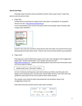 Menulis Kod Plugin

       Kod plugin dapat membantu anda menyelitkan ke dalam artikel sisipan seperti fungsi Tabs,
pemain audio dan pemain video.

   a- Plugin Tabs:
      Terlebih dahulu install extension plugin berjenis tabs seperti ‘JoomlaWorks TS’ yang boleh
      dimuat turun dari : http://www.joomlaworks.gr/
      Untuk membolehkkan anda membuat tab pada artikel tulis kod plugin seperti di bawah pada
      ruangan editor WYSIWYG –




       Contoh di atas anda akan membina 2 (dua) tab jika anda mahu lebih, tulis seperti format di atas
       beberapa lagi tab seperti dalam kotak . Pastikan anda menulis kod tab sebelum penutup{/tabs}.

   b- Plugin Audio:

       Anda juga perlu install terlebih dahulu plugin untuk audio. Saya cadangkan anda menggunakan
       plugin audio ‘1Pixelout Audio Player v1.5.2’ dengan memuat turun dari :
       http://www.1pixelout.net . Apabila sudah dipasang dalam web anda untuk memasukkan audio
       tulis format seperti di bawah:

         {audio}mp3/your_file.mp3{/audio}

       Format ini tidak akan berfungsi jika anda tidak membina satu folder untuk fail audio anda
       dengan nama mp3 pada server root web anda. Setelah folder bernama ‘mp3’ telah anda cipta,
       upload fail audio seperti format di atas (mp3) ke dalam folder tersebut.

       Tips: pastikan nama setiap fail audio anda pendek dan satu perkataan sahaja untuk
       menggelakkan broken link.

       Pada artikel anda akan perolehi pemain audio seperti di bawah:




                                                                                                     5
 