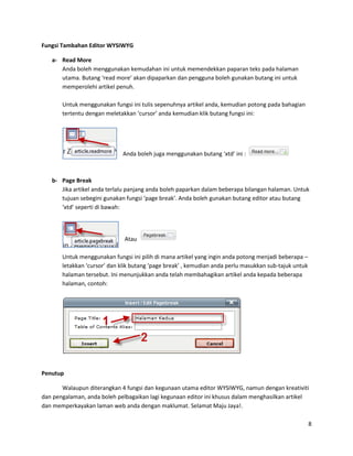 Fungsi Tambahan Editor WYSIWYG

   a- Read More
      Anda boleh menggunakan kemudahan ini untuk memendekkan paparan teks pada halaman
      utama. Butang ‘read more’ akan dipaparkan dan pengguna boleh gunakan butang ini untuk
      memperolehi artikel penuh.

       Untuk menggunakan fungsi ini tulis sepenuhnya artikel anda, kemudian potong pada bahagian
       tertentu dengan meletakkan ‘cursor’ anda kemudian klik butang fungsi ini:




                             Anda boleh juga menggunakan butang ‘xtd’ ini :



   b- Page Break
      Jika artikel anda terlalu panjang anda boleh paparkan dalam beberapa bilangan halaman. Untuk
      tujuan sebegini gunakan fungsi ‘page break’. Anda boleh gunakan butang editor atau butang
      ‘xtd’ seperti di bawah:




                              Atau

       Untuk menggunakan fungsi ini pilih di mana artikel yang ingin anda potong menjadi beberapa –
       letakkan ‘cursor’ dan klik butang ‘page break’ , kemudian anda perlu masukkan sub-tajuk untuk
       halaman tersebut. Ini menunjukkan anda telah membahagikan artikel anda kepada beberapa
       halaman, contoh:




Penutup

       Walaupun diterangkan 4 fungsi dan kegunaan utama editor WYSIWYG, namun dengan kreativiti
dan pengalaman, anda boleh pelbagaikan lagi kegunaan editor ini khusus dalam menghasilkan artikel
dan memperkayakan laman web anda dengan maklumat. Selamat Maju Jaya!.

                                                                                                       8
 