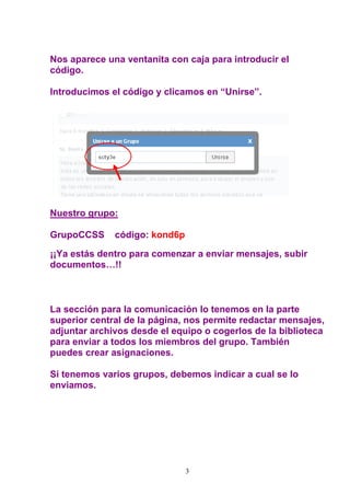 Nos aparece una ventanita con caja para introducir el
código.

Introducimos el código y clicamos en “Unirse”.




Nuestro grupo:

GrupoCCSS     código: kond6p

¡¡Ya estás dentro para comenzar a enviar mensajes, subir
documentos…!!



La sección para la comunicación lo tenemos en la parte
superior central de la página, nos permite redactar mensajes,
adjuntar archivos desde el equipo o cogerlos de la biblioteca
para enviar a todos los miembros del grupo. También
puedes crear asignaciones.

Si tenemos varios grupos, debemos indicar a cual se lo
enviamos.




                               3
 