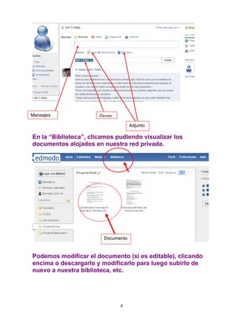 Mensajes               Grupo

                                    Adjunto

En la “Biblioteca”, clicamos pudiendo visualizar los
documentos alojados en nuestra red privada.




                        Documento



Podemos modificar el documento (si es editable), clicando
encima o descargarlo y modificarlo para luego subirlo de
nuevo a nuestra biblioteca, etc.




                               4
 
