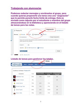 Trabajando con alumnos/as

Podemos redactar mensajes y enviárselos al grupo, pero
cuando quieras proponerle una tarea crea una “asignación”
que te permite ponerle fecha límite de entrega. Esta es
enviada como adjunto por el estudiante o miembro del grupo
almacenándose en la biblioteca y apareciendo en el listado
de tareas para las notas.

                                     Asignación




Listado de tareas para gestionar los totales.
                                    Notas




                               5
 