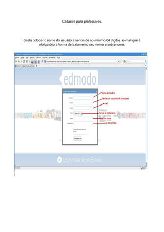 Cadastro para professores.




Basta colocar o nome do usuário a senha de no mínimo 04 dígitos, e-mail que é
          obrigatório a forma de tratamento seu nome e sobrenome.
 