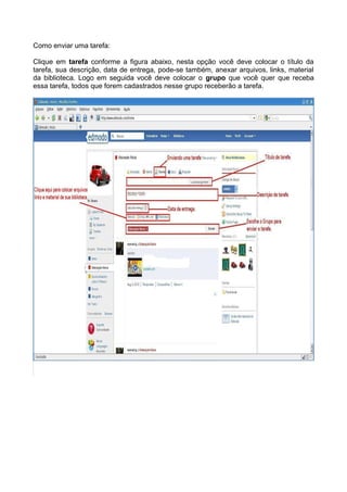 Como enviar uma tarefa:

Clique em tarefa conforme a figura abaixo, nesta opção você deve colocar o título da
tarefa, sua descrição, data de entrega, pode-se também, anexar arquivos, links, material
da biblioteca. Logo em seguida você deve colocar o grupo que você quer que receba
essa tarefa, todos que forem cadastrados nesse grupo receberão a tarefa.
 