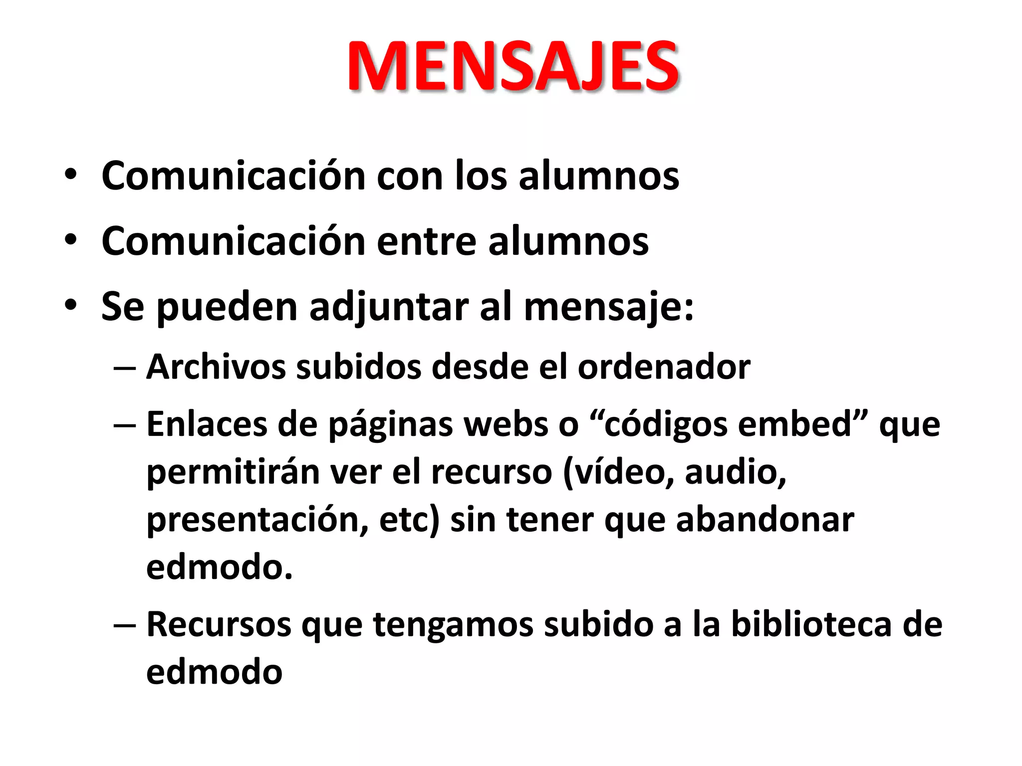 MENSAJES
• Comunicación con los alumnos
• Comunicación entre alumnos
• Se pueden adjuntar al mensaje:
– Archivos subidos desde el ordenador
– Enlaces de páginas webs o “códigos embed” que
permitirán ver el recurso (vídeo, audio,
presentación, etc) sin tener que abandonar
edmodo.
– Recursos que tengamos subido a la biblioteca de
edmodo
 