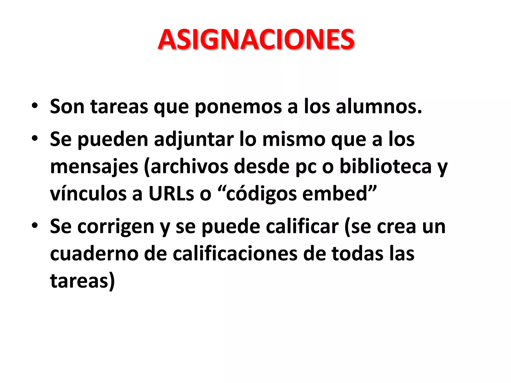 ASIGNACIONES
• Son tareas que ponemos a los alumnos.
• Se pueden adjuntar lo mismo que a los
mensajes (archivos desde pc o biblioteca y
vínculos a URLs o “códigos embed”
• Se corrigen y se puede calificar (se crea un
cuaderno de calificaciones de todas las
tareas)
 