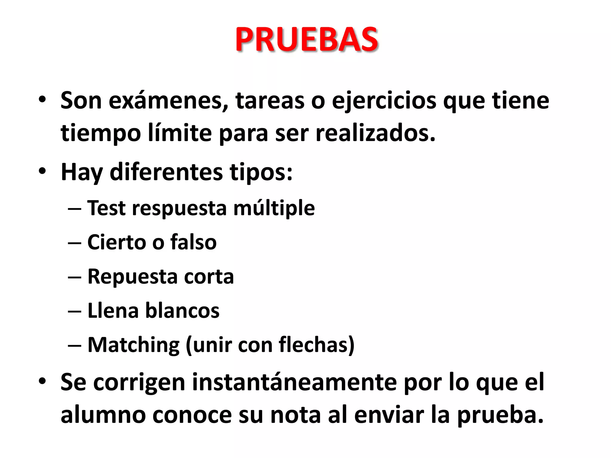 PRUEBAS
• Son exámenes, tareas o ejercicios que tiene
tiempo límite para ser realizados.
• Hay diferentes tipos:
– Test respuesta múltiple
– Cierto o falso
– Repuesta corta
– Llena blancos
– Matching (unir con flechas)
• Se corrigen instantáneamente por lo que el
alumno conoce su nota al enviar la prueba.
 