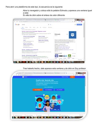 Para abrir una plataforma de este tipo, la secuencia es la siguiente
Abre tu navegador y coloca sólo la palabra Edmodo y aparece una ventana igual
a esta
En ella da click sobre el enlace de color diferente
Tras haberlo hecho, dale aparece esta ventana y da click en Soy profesor
 
