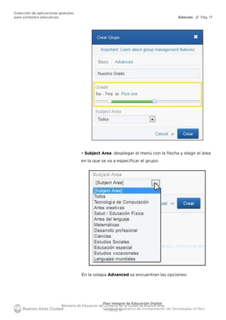 Edmodo
Colección de aplicaciones gratuitas
para contextos educativos // Pág. 17
Plan Integral de Educación Digital
Gerencia Operativa de Incorporación de Tecnologías (InTec)
• Subject Area: desplegar el menú con la lecha y elegir el área
en la que se va a especiﬁcar el grupo.
En la solapa Advanced se encuentran las opciones:
Ministerio de Educación del Gobierno de la Ciudad de Buenos Aires
11-08-2019
 
