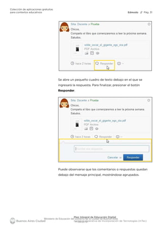 Edmodo
Colección de aplicaciones gratuitas
para contextos educativos // Pág. 31
Plan Integral de Educación Digital
Gerencia Operativa de Incorporación de Tecnologías (InTec)
Se abre un pequeño cuadro de texto debajo en el que se
ingresará la respuesta. Para ﬁnalizar, presionar el botón
Responder.
Puede observarse que los comentarios o respuestas quedan
debajo del mensaje principal, mostrándose agrupados.
Ministerio de Educación del Gobierno de la Ciudad de Buenos Aires
11-08-2019
 