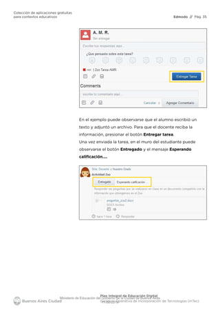 Edmodo
Colección de aplicaciones gratuitas
para contextos educativos // Pág. 35
Plan Integral de Educación Digital
Gerencia Operativa de Incorporación de Tecnologías (InTec)
En el ejemplo puede observarse que el alumno escribió un
texto y adjuntó un archivo. Para que el docente reciba la
información, presionar el botón Entregar tarea.
Una vez enviada la tarea, en el muro del estudiante puede
observarse el botón Entregado y el mensaje Esperando
caliﬁcación….
Ministerio de Educación del Gobierno de la Ciudad de Buenos Aires
11-08-2019
 