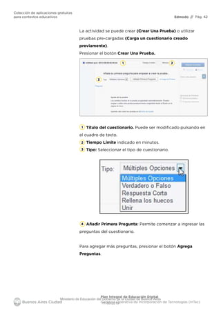 Edmodo
Colección de aplicaciones gratuitas
para contextos educativos // Pág. 42
Plan Integral de Educación Digital
Gerencia Operativa de Incorporación de Tecnologías (InTec)
La actividad se puede crear (Crear Una Prueba) o utilizar
pruebas pre-cargadas (Carga un cuestionario creado
previamente).
Presionar el botón Crear Una Prueba.
1
1
2
3
4
2
3
Título del cuestionario. Puede ser modiﬁcado pulsando en
el cuadro de texto.
Tiempo Límite indicado en minutos.
Tipo: Seleccionar el tipo de cuestionario.
Añadir Primera Pregunta: Permite comenzar a ingresar las
preguntas del cuestionario.
Para agregar más preguntas, presionar el botón Agrega
Preguntas.
Ministerio de Educación del Gobierno de la Ciudad de Buenos Aires
11-08-2019
 