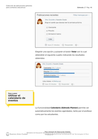 Edmodo
Colección de aplicaciones gratuitas
para contextos educativos // Pág. 46
Plan Integral de Educación Digital
Gerencia Operativa de Incorporación de Tecnologías (InTec)
Elegirán una opción y pulsarán el botón Votar con lo cual
obtendrán el siguiente cuadro indicando los resultados
obtenidos:
La funcionalidad Calendario (Edmodo Planner) permite ver
automáticamente los eventos agendados, tanto por el profesor
como por los estudiantes.
Paso a paso
Utilizar el
calendario de
eventos
Ministerio de Educación del Gobierno de la Ciudad de Buenos Aires
11-08-2019
 
