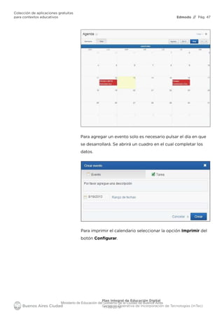 Edmodo
Colección de aplicaciones gratuitas
para contextos educativos // Pág. 47
Plan Integral de Educación Digital
Gerencia Operativa de Incorporación de Tecnologías (InTec)
Para agregar un evento solo es necesario pulsar el día en que
se desarrollará. Se abrirá un cuadro en el cual completar los
datos.
Para imprimir el calendario seleccionar la opción Imprimir del
botón Conﬁgurar.
Ministerio de Educación del Gobierno de la Ciudad de Buenos Aires
11-08-2019
 