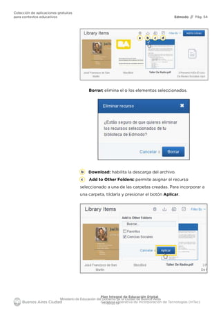 Edmodo
Colección de aplicaciones gratuitas
para contextos educativos // Pág. 54
Plan Integral de Educación Digital
Gerencia Operativa de Incorporación de Tecnologías (InTec)
Borrar: elimina el o los elementos seleccionados.
b c da
b
c
Download: habilita la descarga del archivo.
Add to Other Folders: permite asignar el recurso
seleccionado a una de las carpetas creadas. Para incorporar a
una carpeta, tildarla y presionar el botón Aplicar.
Ministerio de Educación del Gobierno de la Ciudad de Buenos Aires
11-08-2019
 